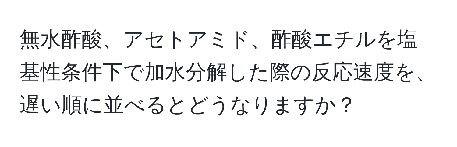 無水酢酸、アセトアミド、酢酸エチルを塩基性条件下で加水分解した際の反応速度を、遅い順に並べるとどうなりますか？