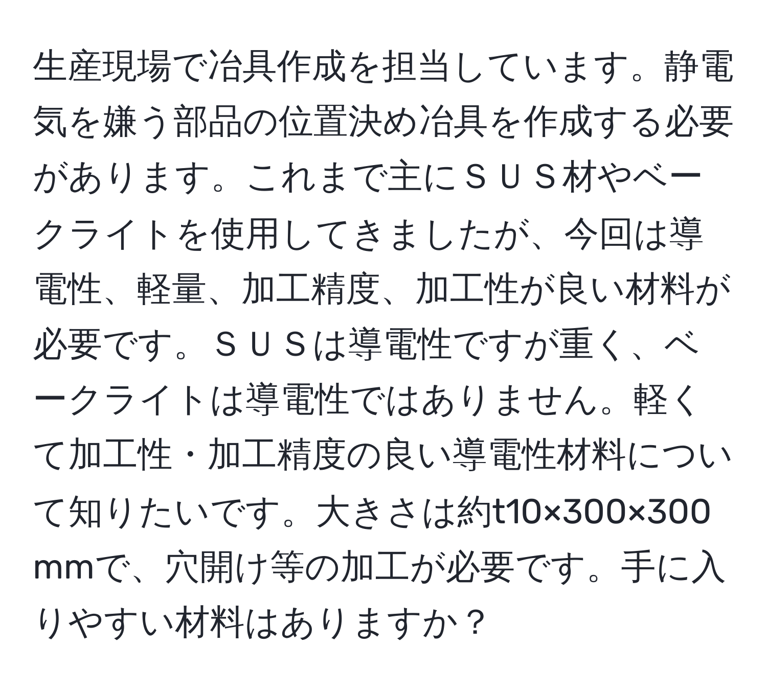 生産現場で冶具作成を担当しています。静電気を嫌う部品の位置決め冶具を作成する必要があります。これまで主にＳＵＳ材やベークライトを使用してきましたが、今回は導電性、軽量、加工精度、加工性が良い材料が必要です。ＳＵＳは導電性ですが重く、ベークライトは導電性ではありません。軽くて加工性・加工精度の良い導電性材料について知りたいです。大きさは約t10×300×300 mmで、穴開け等の加工が必要です。手に入りやすい材料はありますか？