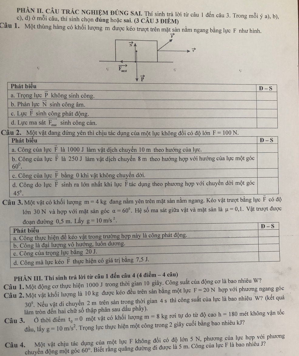 PHÀN II. CÂU TRÁC NGHIỆM ĐÚNG SAI. Thí sinh trả lời từ câu 1 đến câu 3. Trong mỗi ý a), b),
c), d) ở mỗi câu, thí sinh chọn đúng hoặc sai. (3 CÂU 3 ĐIÉM)
Câu 1. Một thùng hàng có khối lượng m được kéo trượt trên mặt sàn nằm ngang bằng lực F như hình.
Phát biểu
D - S
a. Trọng lực overline P không sinh công.
b. Phản lực vector N sinh công âm.
c. Lực F sinh công phát động.
d. Lực ma sát overline F_mst sinh công cản.
Câu 2 F=100N.
Câu 3. Một vật có khối lượng m=4kg đang nằm yên trên mặt sàn nằm ngang. Kéo vật trượt bằng lực  có độ
lớn 30 N và hợp với mặt sàn góc alpha =60°. Hệ số ma sát giữa vật và mặt sàn là mu =0,1.  Vật trượt được
PHÀN III. Thí sinh trả lời từ câu 1 đến câu 4 (4 điểm - 4 câu)
Câu 1. Một động cơ thực hiện 1000 J trong thời gian 10 giây. Công suất của động cơ là bao nhiêu W?
Câu 2. Một vật khối lượng là 10 kg được kéo đều trên sản bằng một lực F=20N hợp với phương ngang góc
30°. Nếu vật di chuyển 2 m trên sàn trong thời gian 4 s thì công suất của lực là bao nhiêu W? (kết quả
làm tròn đến hai chữ số thập phân sau dấu phầy).
Câu 3. Ở thời điểm t_0=0 một vật có khối lượng m=8kg rơi tự do từ độ cao h=180 mét không vận tốc
đầu, lấy g=10m/s^2. Trọng lực thực hiện một công trong 2 giây cuối bằng bao nhiêu kJ?
Câu 4. Một vật chịu tác dụng của một lực F không đổi có độ lớn 5 N, phương của lực hợp với phương
chuyển động một góc 60°. Biết rằng quãng đường đi được là 5 m. Công của lực F là bao nhiêu J?