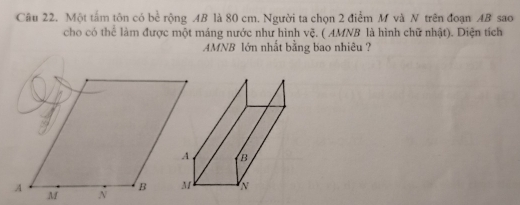 Một tấm tôn có bề rộng AB là 80 cm. Người ta chọn 2 điểm M và N trên đoạn AB sao 
cho có thể làm được một máng nước như hình vệ. ( AMNB là hình chữ nhật). Diện tích 
AMNB lớn nhất bằng bao nhiêu ?