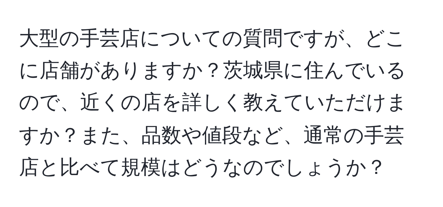 大型の手芸店についての質問ですが、どこに店舗がありますか？茨城県に住んでいるので、近くの店を詳しく教えていただけますか？また、品数や値段など、通常の手芸店と比べて規模はどうなのでしょうか？