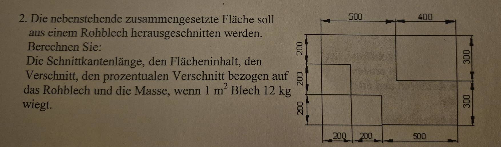 Die nebenstehende zusammengesetzte Fläche soll 
aus einem Rohblech herausgeschnitten werden. 
Berechnen Sie: 
Die Schnittkantenlänge, den Flächeninhalt, den 
Verschnitt, den prozentualen Verschnitt bezogen auf 
das Rohblech und die Masse, wenn 1m^2 Blech 12 kg
wiegt.