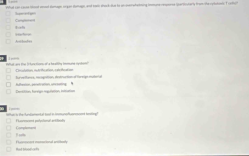 28 1 pcint
What can cause blood vessel damage, organ damage, and toxic shock due to an overwhelming immune response (particularly from the cytotoxic T cells)?
Superantigen
Complement
B cells
Interferon
Antibodies
2 2 paints
What are the 3 functions of a healthy immune system?
Circulation, nutrification, calcification
Surveillance, recognition, destruction of foreign material
Adhesion, penetration, uncoating
Dentition, foreign regulation, initiation
30 2 points
What is the fundamental tool in immunofluorescent testing?
Fluorescent polycional antibody
Complement
T cells
Fluorescent monocional antibody
Red blood cells