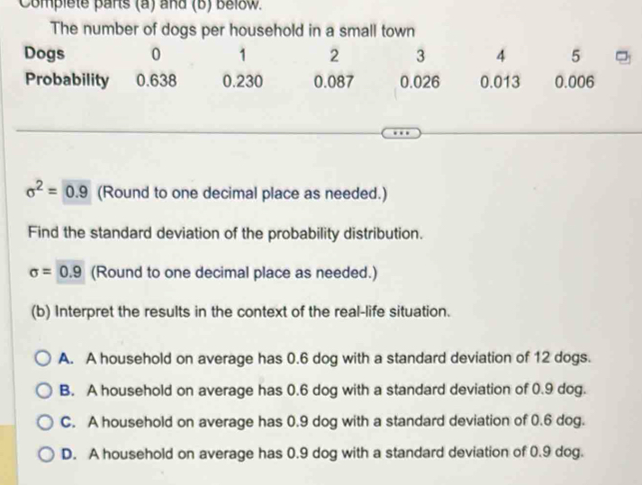 Complete parts (a) and (b) below.
The number of dogs per household in a small town
Dogs 0 1 2 3 4 5
Probability 0.638 0.230 0.087 0.026 0.013 0.006
sigma^2=0.9 (Round to one decimal place as needed.)
Find the standard deviation of the probability distribution.
sigma =0.9 (Round to one decimal place as needed.)
(b) Interpret the results in the context of the real-life situation.
A. A household on average has 0.6 dog with a standard deviation of 12 dogs.
B. A household on average has 0.6 dog with a standard deviation of 0.9 dog.
C. A household on average has 0.9 dog with a standard deviation of 0.6 dog.
D. A household on average has 0.9 dog with a standard deviation of 0.9 dog.