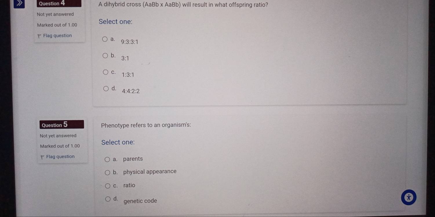 A dihybrid cross (AaBb x AaBb) will result in what offspring ratio?
Not yet answered
Marked out of 1.00 Select one:
Flag question
a. 9:3:3:1
b. 3:1
C. 1:3:1
d. 4:4:2:2
Question 5 Phenotype refers to an organism's:
Not yet answered
Marked out of 1.00 Select one:
Flag question
a. parents
b. physical appearance
c. ratio
d. genetic code