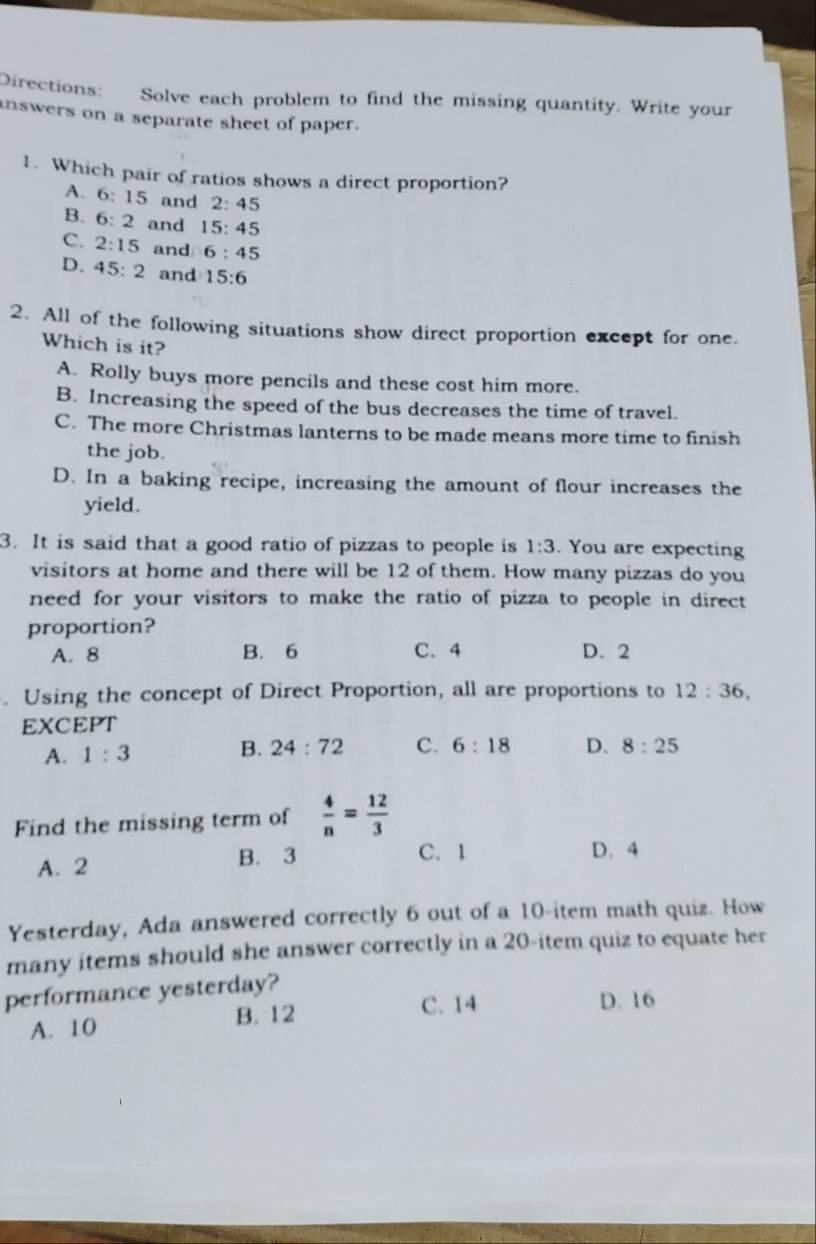 Directions: Solve each problem to find the missing quantity. Write your
inswers on a separate sheet of paper.
1. Which pair of ratios shows a direct proportion?
A. 6:15 and 2:45
B. 6:2 and 15:45
C. 2:15 and 6:45
D. 45:2 and 15:6
2. All of the following situations show direct proportion except for one.
Which is it?
A. Rolly buys more pencils and these cost him more.
B. Increasing the speed of the bus decreases the time of travel.
C. The more Christmas lanterns to be made means more time to finish
the job.
D. In a baking recipe, increasing the amount of flour increases the
yield.
3. It is said that a good ratio of pizzas to people is 1:3. You are expecting
visitors at home and there will be 12 of them. How many pizzas do you
need for your visitors to make the ratio of pizza to people in direct 
proportion?
A. 8 B. 6 C. 4 D. 2. Using the concept of Direct Proportion, all are proportions to 12:36, 
EXCEPT
A. 1:3 B. 24:72 C. 6:18 D. 8:25
Find the missing term of  4/n = 12/3 
A. 2 B. 3 C. 1 D. 4
Yesterday, Ada answered correctly 6 out of a 10 -item math quiz. How
many items should she answer correctly in a 20 -item quiz to equate her
performance yesterday?
A. 10
B. 12 C. 14 D. 16