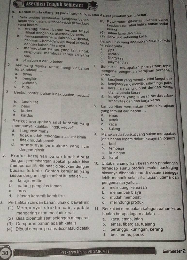 Asesmen Tengah Semester
A. Berilah tanda silang (x) pada huruf a, b, c, atau d pada jawaban yang benar!
1. Pada proses pembuatan kerajinan bahan
(5) Pewarnaan dilakukan ketika dalam
yang berarti ... keadaan cair atau ketika bahan suda 
lunak dan buatan, terdapat aspek pemaduan kering
a. menggunakan bahan serupa tetapi (6) Tahan lama dan kuat
dibuat dengan karakterstik berbeda.
(7) Berwujud sebening kaca
b. menggunakan bahan lain dengan bentuk
Bahan lunak yang disebutkan dalam ciri-ciri
dan warna berbeda tetapi dapat berpadu tersebut yaitu ...
dengan bahan dasamya.
c. memadukan bahan yang lain untuk a gips b. parafin
eksplorasi membuat kerajinan yang
baru. c. fiberglass
d. jawaban a dan b benar d. polymer clay
7. Berikut ini merupakan pernyataan tepat
2. Alat yang dipakai untuk mengukir bahan
mengenai pengertian kerajinan berbahan
lunak adalah …. keras ....
a. pisau
b. pengikir a kerajinan yang memiliki nilai fungsi hias
c. pahatan b. kerajinan yang memiliki nilai fungsi pakai
d. butsir
c. kerajinan yang dibuat dengan media
utama benda keras
3. Berikut contoh bahan lunak buatan, kecuali d. kerajinan yang dibuat berdasarkan.
a. tanah liat
kreativitas dan dan kerja keras
b. pasir 8. Lampu Hias merupakan contoh kerajinan
c. kertas yang terbuat dari bahan ..
d. kardus a. emas
b. perak
4. Berikut merupakan sifat keramik yang c. kaca
mempunyai kualitas tinggi, kecuali .... d. kaleng
a. harganya mahal
b. tidak mudah terkontaminasi zat kimia 9. Manakah dari berikut yang bukan merupakan
c. tidak mudah pecah jenis bahan logam dalam kerajinan logam?
a. besi
d. mempunyai permukaan yang licin b. tembaga
dengan glasir c. kuningan
5. Produk kerajinan bahan lunak dibuat d. karet
dengan pertimbangan apakah produk bisa 10. Untuk menampilkan kesan dan pandangan
mempercantik diri saat dipadukan dengan terhadap suatu produk, maka packaging
busana tertentu. Contoh kerajinan yang biasanya dibentuk atau di desain sehingga
sesuai dengan segi manfaat itu adalah .... lebih menarik selain itu tujuan utama dari
a. kerajinan lilin pengemasan yaitu ...
b. patung penghias taman a. melindungi kemasan
c. bros b. menambah biaya
d. hiasan keramik kotak tisu c. mudah membuat
6. Perhatikan ciri dari bahan lunak di bawah ini: d. melindungi produk
(1) Mempunyai struktur cair, apabila 11. Berikut ini merupakan kategori bahan keras
mengering akan menjadi keras buatan berupa logam adalah....
(2) Bisa dibentuk saat setengah mengeras a. kaca, emas, intan
(3) Campuran bahan adalah katalis b. emas, fiberglas, tualang
(4) Dibuat dengan proses dicor atau dicetak c. perunggu, kuningan, kerang
d. besi, emas, perak
30 Prakarya Kelas VII SMP/MTs Semester 2