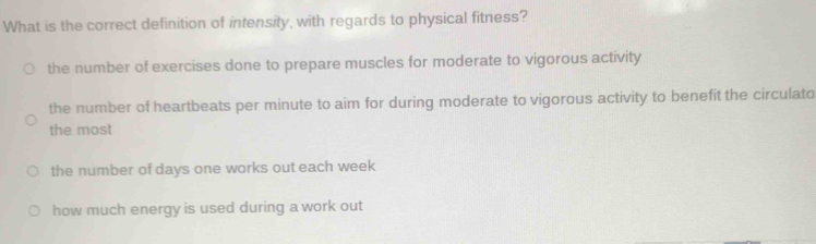 What is the correct definition of intensity, with regards to physical fitness?
the number of exercises done to prepare muscles for moderate to vigorous activity
the number of heartbeats per minute to aim for during moderate to vigorous activity to benefit the circulato
the most
the number of days one works out each week
how much energy is used during a work out