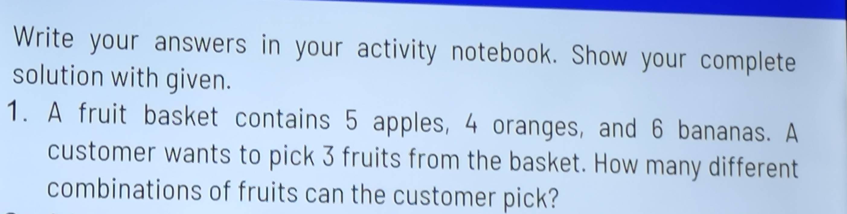 Write your answers in your activity notebook. Show your complete 
solution with given. 
1. A fruit basket contains 5 apples, 4 oranges, and 6 bananas. A 
customer wants to pick 3 fruits from the basket. How many different 
combinations of fruits can the customer pick?