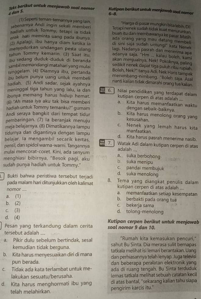 Teks berikut untuk menjawab soal nomor Kutipan berikut untuk menjawab soal nomor
4 dan 5.
6-8.
(1) Seperti teman-temannya yang lain, "Harga di pasar mungkin bisa lebih, Di!
sebenarnya Andi ingin sekali memberi Tetapi nenek sudah tidak kuat menurunkan
hadiah untuk Tommy, tetapi ia tidak buah itu dan membawanya ke pasar. Masih
ada orang yang mau datang membeli
enak hati meminta uang pada ibunya. di sini saja sudah untung!" kata Nenek
(2) Apaľagi, ibu hanya diam ketika ia lagi. Nadanya pasrah dan menerima apa
menyodorkan undangan pesta ulang adanya saja. "Hm ... kalau boleh, kami
tahun Tommy kemarin. (3) Saat itu, akan menjualnya, Nek! Pokoknya, paling
ibu sedang duduk-duduk di beranda sedikit nenek dapat tíga puluh ribu rupiah.
sambil memandangi matahari yang mulai Boleh, Nek?" tanya Adi. Nek Haris tampak
tenggelam. (4) Diamnya ibu, pertanda menimbang-nimbang. "Boleh saja. Asal
ibu belum punya uang untuk membeli nanti kalian tidak dimarahi orang tua kalian.
hadiah. (5) Andi sadar, sejak ayahnya
meninggal tiga tahun yang lalu, ia dan 6. Nilai pendidikan yang terdapat dalam
ibunya memang harus hidup hemat. kutipan cerpen di atas adalah ....
(6) "Ah masa iya aku tak bisa memberi a. Kita harus memanfaatkan waktu
hadiah untuk Tommy temanku?" gumam
dengan sebaik-baiknya.
Andi seraya bangkit dari tempat tidur b. Kita harus menolong orang yang
pembaringan. (7) la beranjak menuju
kesusahan.
meja belajarnya. (8) Dimatikannya lampu c. Nenek yang lemah harus kita
manfaatkan.
tidurnya dan digantinya dengan lampu d. Kita harus pasrah menerima nasib.
belajar. la mengambil secarik kertas,
pensil, dan spidol warna-warni. Tangannya 7. ] Watak Adi dalam kutipan cerpen di atas
adalah ....
mulai mencorat-coret. Kini, ada senyum a suka berbohong
menghiasi bibirnya, “Besok pagi, aku b suka menipu
sudah punya hadiah untuk Tommy." c. pandaî membujuk
d. suka menolong
. Bukti bahwa peristiwa tersebut terjadi 8、 Tema yang diangkat penulis dalam
pada malam hari ditunjukkan oleh kalimat kutipan cerpen di atas adalah ....
nomor .... a. memanfaatkan setiap kesempatan
a. (1) b. berbakti pada orang tua
b. (2) c. bekerja sama
c. (3) d. tolong-menolong
d. (4) Kutipan cerpen berikut untuk menjawab
Pesan yang terkandung dalam cerita soal nomor 9 dan 10.
tersebut adalah ....
a. Pikir dulu sebelum bertindak, sesal “Rumah kita kemasukan pencuri,”
sahut Bu Sinta. Dia merasa sulit bernapas
kemudian tidak berguna.
tatkala melihat isi lemari berantakan. Uang
b. Kita harus menyesuaikan diri di mana dan perhiasannya telah lenyap. Juga televisi
pun berada. dan beberapa peralatan elektronik yang
c. Tidak ada kata terlambat untuk me- ada di ruang tengah. Bu Sinta terduduk
lakukan sesuatu/berusaha. lemas tatkala melihat sebuah catatan kecil
d. Kita harus menghormati ibu yang di atas bantal, "sekarang kalian tahu siapa
telah melahirkan. pengirim karcis itu."