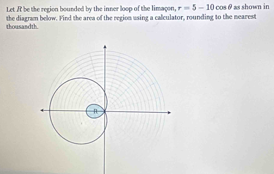 Let R be the region bounded by the inner loop of the limaçon, r=5-10cos θ as shown in 
the diagram below. Find the area of the region using a calculator, rounding to the nearest 
thousandth.