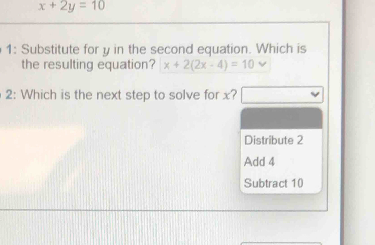 x+2y=10
1: Substitute for y in the second equation. Which is 
the resulting equation? x+2(2x-4)=10
2: Which is the next step to solve for x? 
Distribute 2
Add 4
Subtract 10