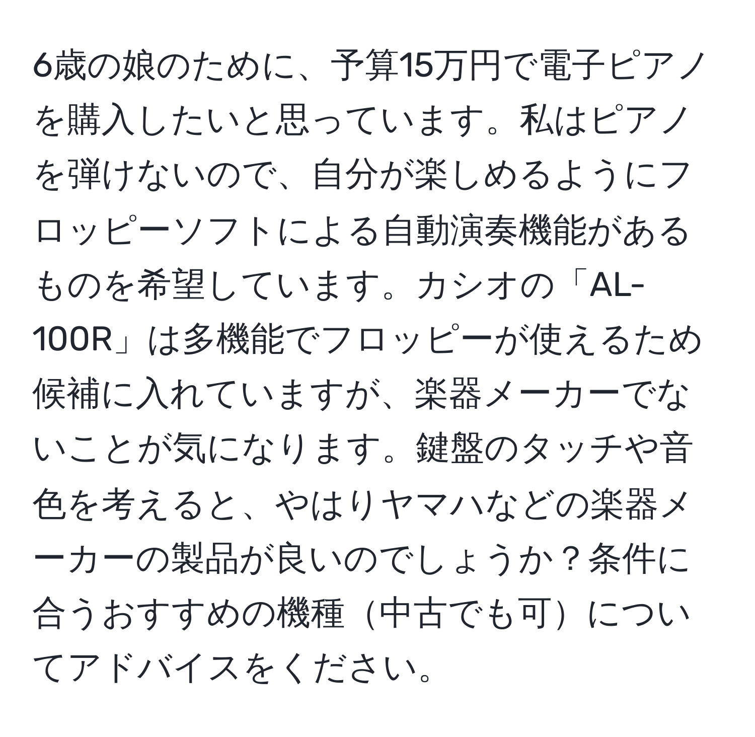 6歳の娘のために、予算15万円で電子ピアノを購入したいと思っています。私はピアノを弾けないので、自分が楽しめるようにフロッピーソフトによる自動演奏機能があるものを希望しています。カシオの「AL-100R」は多機能でフロッピーが使えるため候補に入れていますが、楽器メーカーでないことが気になります。鍵盤のタッチや音色を考えると、やはりヤマハなどの楽器メーカーの製品が良いのでしょうか？条件に合うおすすめの機種中古でも可についてアドバイスをください。