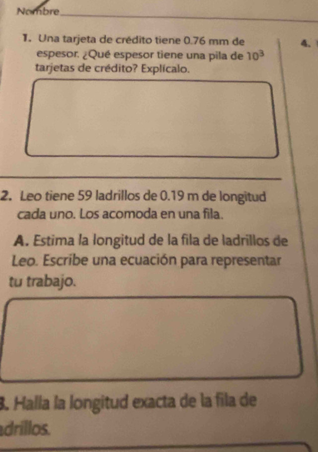 Nombre 
_ 
_ 
. Una tarjeta de crédito tiene 0.76 mm de 
4、 
espesor. ¿Qué espesor tiene una pila de 10^3
tarjetas de crédito? Explícalo. 
_ 
2. Leo tiene 59 ladrillos de 0.19 m de longitud 
cada uno. Los acomoda en una fila. 
A. Estima la longitud de la fila de ladrillos de 
Leo. Escribe una ecuación para representar 
tu trabajo. 
. Halla la longitud exacta de la fila de 
drillos.