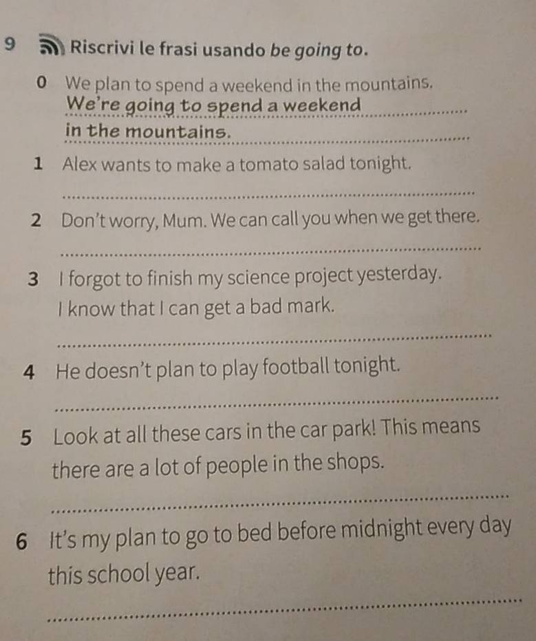 Riscrivi le frasi usando be going to. 
0 We plan to spend a weekend in the mountains. 
We're going to spend a weekend 
_ 
in the mountains._ 
1 Alex wants to make a tomato salad tonight. 
_ 
2 Don’t worry, Mum. We can call you when we get there. 
_ 
3 I forgot to finish my science project yesterday. 
I know that I can get a bad mark. 
_ 
4 He doesn’t plan to play football tonight. 
_ 
5 Look at all these cars in the car park! This means 
there are a lot of people in the shops. 
_ 
6 It’s my plan to go to bed before midnight every day
_ 
this school year.