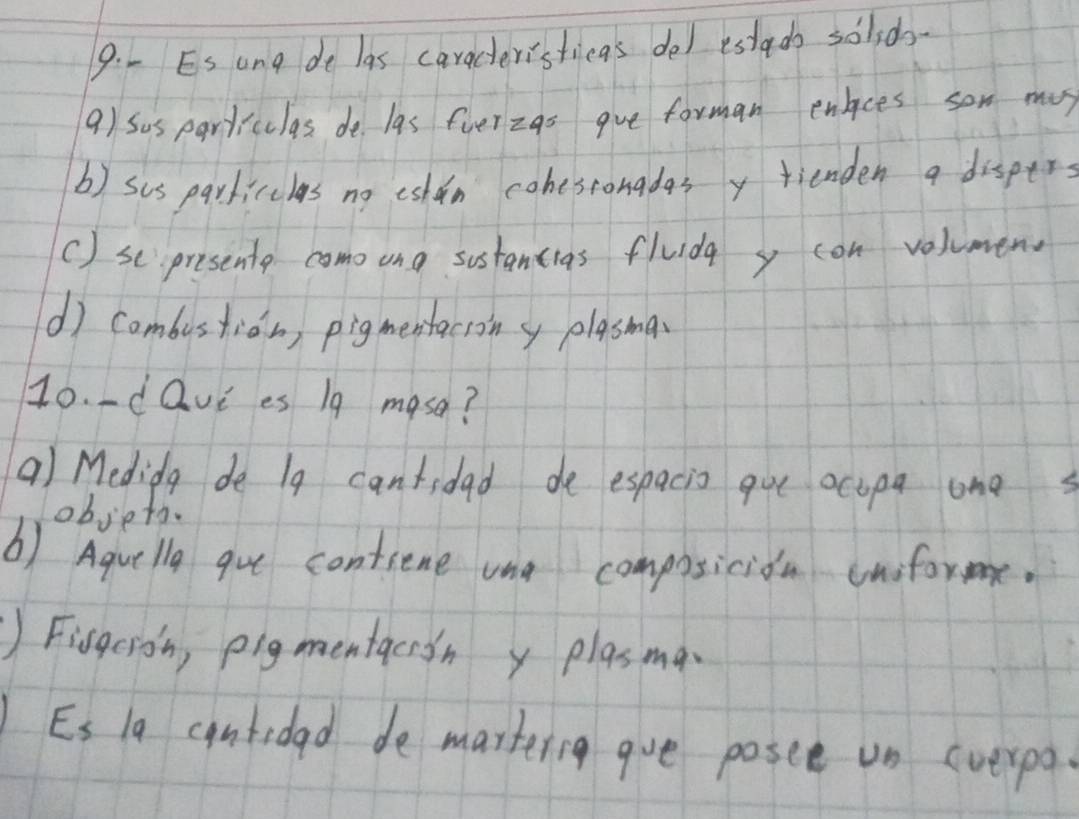 Es ang de las caracteristicas del estado soldo- 
9) Sus particulas de las fverzas gve forman enlces son mas 
b) sus parkicclas no eshin cohesronadasy fienden a disper 
() scpresente como ong sostancias fluida y con volumen 
() Cambustion, pigmestacrony plasma 
10. dQvi es 19 mase? 
a) Medida de 1g cantidad de espacis gue ocipa one 
objeto. 
b) Aquelly gue contiene ona composicioa cnforme. 
) Fisgcion, pigmentacion y plasma 
Es la cantidad de martering gue posee un (verpa