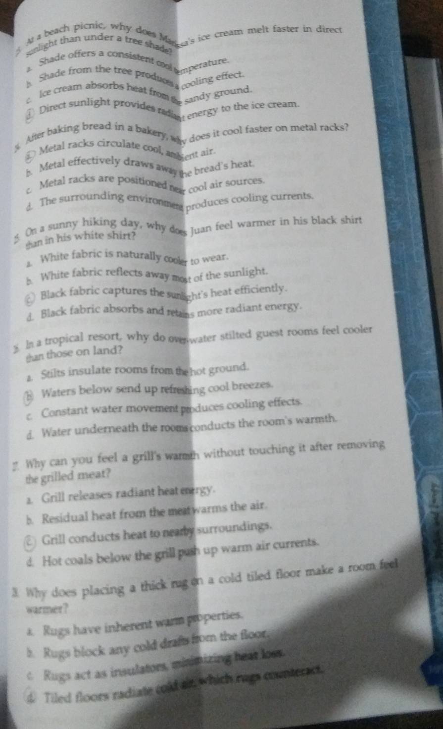 At a beach picnic, why does Ma 's ice cream melt faster in direct
sunlight than under a tree shade?
a. Shade offers a consistent col mperature
h Shade from the tree produom cooling effect.
Ice cream absorbs heat froma sandy ground.
⊥ Direct sunlight provides radan energy to the ice cream
After baking bread in a bakery, way does it cool faster on metal racks?
L Metal racks circulate cool, amdent air
b. Metal effectively draws away te bread's heat.
c. Metal racks are positioned ner cool air sources.
d. The surrounding environmen produces cooling currents
5. On a sunny hiking day, why dos Juan feel warmer in his black shirt
san in his white shirt?
a. White fabric is naturally coolr to wear,
h. White fabric reflects away most of the sunlight.
Black fabric captures the sunlight's heat efficiently
d. Black fabric absorbs and reans more radiant energy.
$ In a tropical resort, why do oven water stilted guest rooms feel cooler
than those on land?
1. Stilts insulate rooms from the hot ground.
E Waters below send up refreshing cool breezes.
c Constant water movement produces cooling effects.
d. Water underneath the room conducts the room's warmth.
Why can you feel a grill's warth without touching it after removing
the grilled meat?. Grill releases radiant heat ergy.
b. Residual heat from the metwarms the air.
Grill conducts heat to neamy surroundings.
d. Hot coals below the grill push up warm air currents.
3. Why does placing a thick rug on a cold tiled floor make a room feel
warmer?
a. Rugs have inherent warm properties.
b. Rugs block any cold drafts from the floor.
c Rugs act as insulators, minimizing heat loss.
d. Tiled floors radiate cold an which rags counteract.
