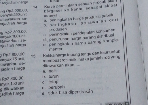 terjadilah harga tunai
ng Rp2.000,00, 14. Kurva permintaan sebuah produk akan
bergeser ke kanan sebagai akibat
banyak 250 unit, adanya ....
ditawarkan se- a. peningkatan harga produksi pabrik
erjadilah harga b. peningkatan penawaran dari
g Rp2.300,00, produsen
anyak 100 unit. c. peningkatan pendapatan konsumen
ditawarkan se- d. penurunan harga barang distribusi
erjadilah harga e. peningkatan harga barang komple-
menter
g Rp2.800,00,
anyak 75 unit, 15. Ketika harga tepung terigu dan telur untuk
membuat roti naik, maka jumlah roti yang
itawarkan se- ditawarkan akan ....
rjadilah harga a. naik
Rp2.800,00, b.turun
anyak 150 unit c. tetap
g ditawarkan d. berubah
jadilah harga e. tidak bisa diperkirakan