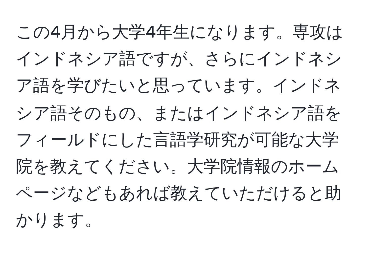 この4月から大学4年生になります。専攻はインドネシア語ですが、さらにインドネシア語を学びたいと思っています。インドネシア語そのもの、またはインドネシア語をフィールドにした言語学研究が可能な大学院を教えてください。大学院情報のホームページなどもあれば教えていただけると助かります。