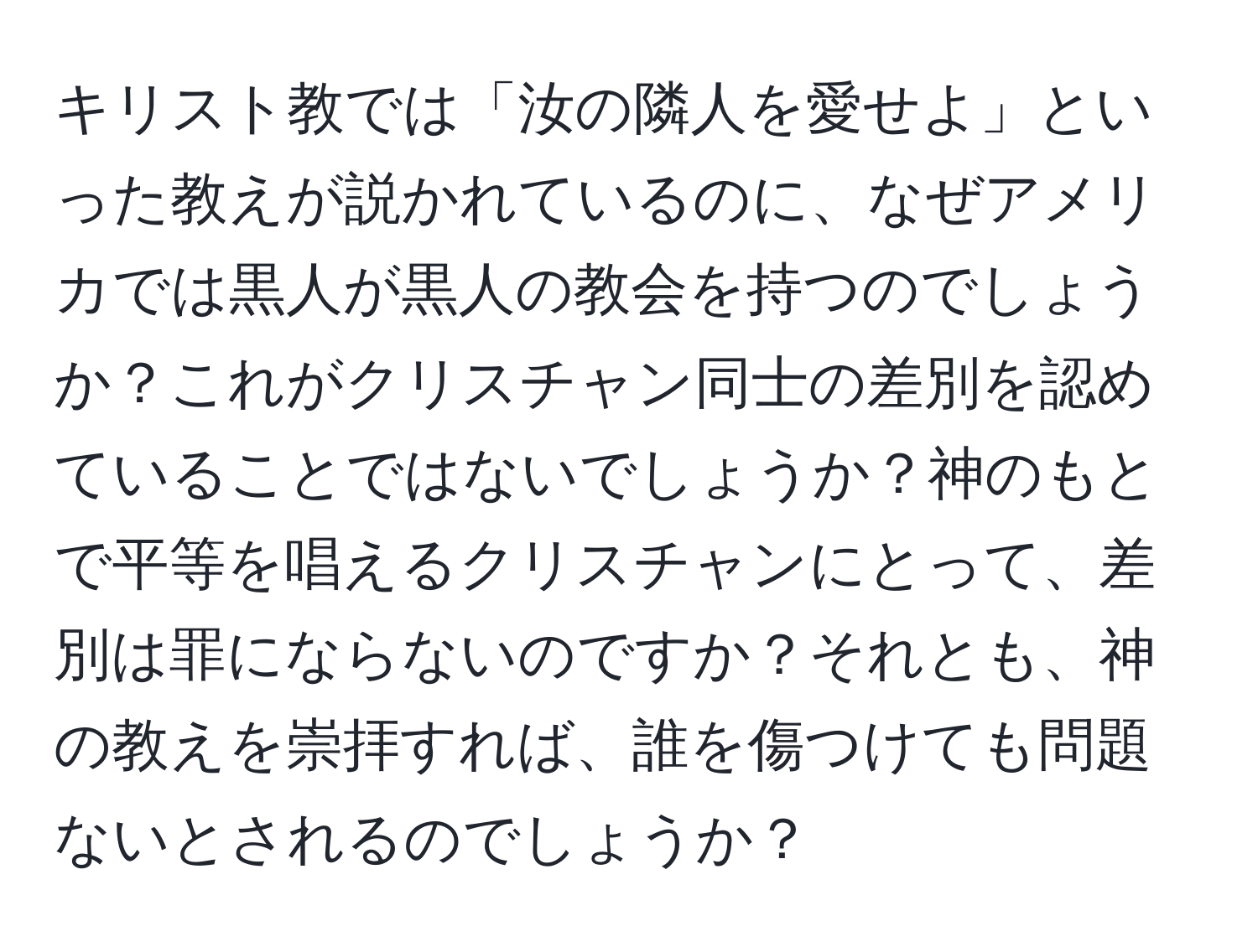 キリスト教では「汝の隣人を愛せよ」といった教えが説かれているのに、なぜアメリカでは黒人が黒人の教会を持つのでしょうか？これがクリスチャン同士の差別を認めていることではないでしょうか？神のもとで平等を唱えるクリスチャンにとって、差別は罪にならないのですか？それとも、神の教えを崇拝すれば、誰を傷つけても問題ないとされるのでしょうか？