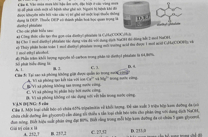 Vào mùa mưa khí hậu ẩm ướt, đặc biệt ở các vùng mưa
lũ dễ phát sinh một số bệnh như ghẻ nở. Người bị bệnh khi đó
được khuyên nên bôi vào các vị trí ghẻ nở một loại thuốc thôn
dụng là DEP. Thuốc DEP có thành phần hoá học quan trọng l
diethyl phtalate
Cho các phát biểu sau:
a) Công thức cấu tạo thu gọn của diethyl phtalate là C_6H_4(COOC_2H_5)_2
b) Cho 1 mol diethyl phtalate tác dụng vừa đủ với dung dịch NaOH thì dùng hết 2 mol NaOH.
c) Thủy phân hoàn toàn 1 mol diethyl phtalate trong môi trường acid thu được 1 mol acid C_6H_4(COOH)_2 và
1 mol ethyl alcohol.
d) Phần trăm khối lượng nguyên tố carbon trong phân tử diethyl phtalate là 64,86%.
ố phát biểu đúng là:
A. 1. B. 2. C. 3. D. 4.
Câu 5: Tại sao xà phòng không giặt được quần áo trong nước cứng?
A. Vì xà phòng tạo kết tủa với ion Ca^(2+) và Mg^(2+) trong nước cứng.
B Vì xà phòng không tan trong nước cứng.
C. Vì xà phòng bị phân hủy bởi nước cứng.
D. Vì xà phòng không có tác dụng với vết bần trong nước cứng.
VậN DỤNG: 5 câu
Câu 1. Một loại chất béo có chứa 65% tripalmitin về khối lượng. Để sản xuất 3 triệu hộp kem dưỡng da (có
chứa chất dưỡng ẩm glycerol) cần dùng tối thiều x tấn loại chất béo trên cho phản ứng với dung dịch NaOH,
dun nóng. Biết hiệu suất phản ứng đạt 80%. Biết rằng trong mỗi hộp kem dưỡng da có chứa 5 gam glycerol.
Giá trị của x là
A. 252,7 B. 257,2 C. 27,52 D. 253,0
ang cầ n bổ sung trong chế đô