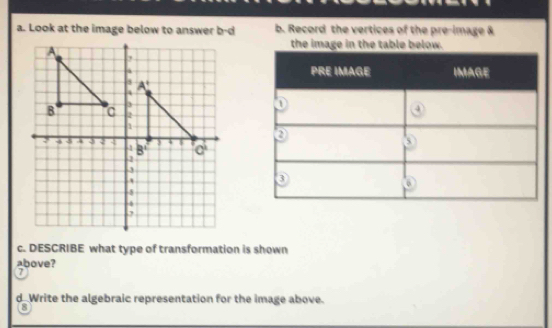 Look at the image below to answer b-d b. Record the vertices of the pre-image &
the image in the table below.
c. DESCRIBE what type of transformation is shown
above?
d Write the algebraic representation for the image above.
8