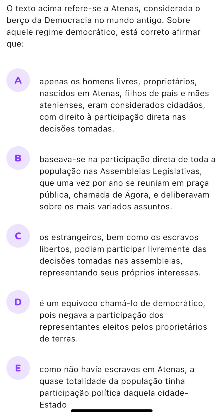 texto acima refere-se a Atenas, considerada o
berço da Democracia no mundo antigo. Sobre
aquele regime democrático, está correto afirmar
que:
A apenas os homens livres, proprietários,
nascidos em Atenas, filhos de pais e mães
atenienses, eram considerados cidadãos,
com direito à participação direta nas
decisões tomadas.
B baseava-se na participação direta de toda a
população nas Assembleias Legislativas,
que uma vez por ano se reuniam em praça
pública, chamada de Ágora, e deliberavam
sobre os mais variados assuntos.
C os estrangeiros, bem como os escravos
libertos, podiam participar livremente das
decisões tomadas nas assembleias,
representando seus próprios interesses.
D é um equívoco chamá-lo de democrático,
pois negava a participação dos
representantes eleitos pelos proprietários
de terras.
E ££ como não havia escravos em Atenas, a
quase totalidade da população tinha
participação política daquela cidade-
Estado.