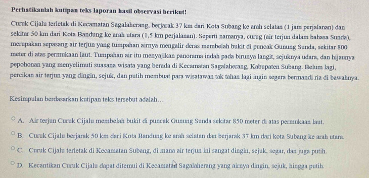 Perhatikanlah kutipan teks laporan hasil observasi berikut!
Curuk Cijalu terletak di Kecamatan Sagalaherang, berjarak 37 km dari Kota Subang ke arah selatan (1 jam perjalanan) dan
sekitar 50 km dari Kota Bandung ke arah utara (1,5 km perjalanan). Seperti namanya, curug (air terjun dalam bahasa Sunda),
merupakan sepasang air terjun yang tumpahan airnya mengalir deras membelah bukit di puncak Gunung Sunda, sekitar 800
meter di atas permukaan laut. Tumpahan air itu menyajikan panorama indah pada birunya langit, sejuknya udara, dan hijaunya
pepohonan yang menyelimuti suasana wisata yang berada di Kecamatan Sagalaherang, Kabupaten Subang. Belum lagi,
percikan air terjun yang dingin, sejuk, dan putih membuat para wisatawan tak tahan lagi ingin segera bermandi ria di bawahnya.
Kesimpulan berdasarkan kutipan teks tersebut adalah…
A. Air terjun Curuk Cijalu membelah bukit di puncak Gunung Sunda sekitar 850 meter di atas permukaan laut.
B. Curuk Cijalu berjarak 50 km dari Kota Bandung ke arah selatan dan berjarak 37 km dari kota Subang ke arah utara.
C. Curuk Cijalu terletak di Kecamatan Subang, di mana air terjun ini sangat dingin, sejuk, segar, dan juga putih.
D. Kecantikan Curuk Cijalu dapat ditemui di Kecamatan Sagalaherang yang airnya dingin, sejuk, hingga putih.