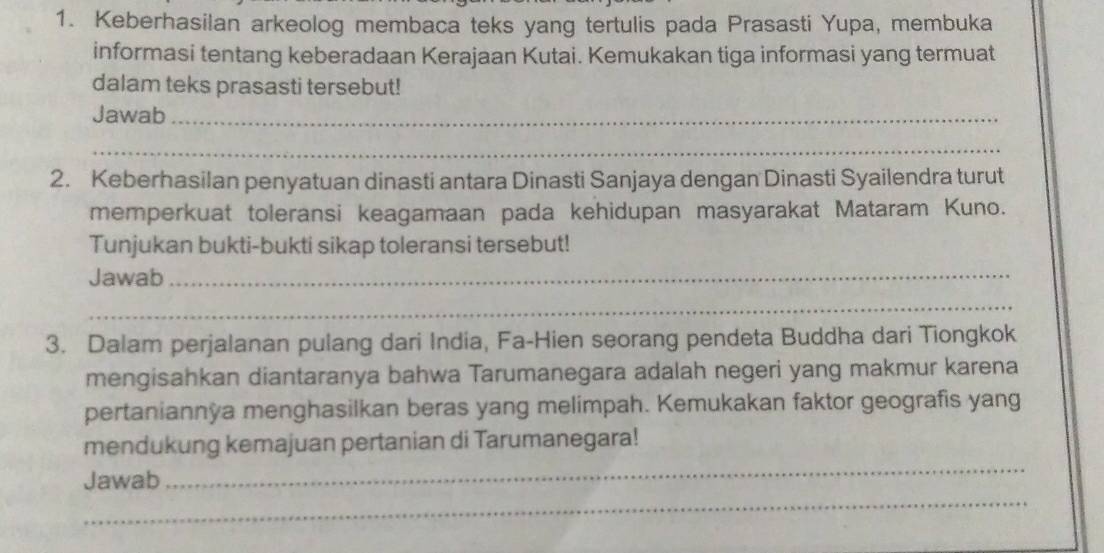 Keberhasilan arkeolog membaca teks yang tertulis pada Prasasti Yupa, membuka 
informasi tentang keberadaan Kerajaan Kutai. Kemukakan tiga informasi yang termuat 
dalam teks prasasti tersebut! 
Jawab_ 
_ 
2. Keberhasilan penyatuan dinasti antara Dinasti Sanjaya dengan Dinasti Syailendra turut 
memperkuat toleransi keagamaan pada kehidupan masyarakat Mataram Kuno. 
Tunjukan bukti-bukti sikap toleransi tersebut! 
Jawab_ 
_ 
3. Dalam perjalanan pulang dari India, Fa-Hien seorang pendeta Buddha dari Tiongkok 
mengisahkan diantaranya bahwa Tarumanegara adalah negeri yang makmur karena 
pertaniannya menghasilkan beras yang melimpah. Kemukakan faktor geografis yang 
_ 
mendukung kemajuan pertanian di Tarumanegara! 
_ 
Jawab