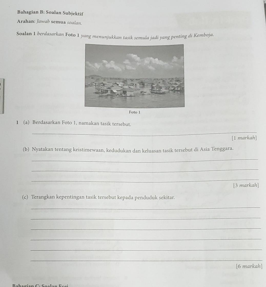 Bahagian B: Soalan Subjektif 
Arahan: Jawab semua soalan. 
Soalan 1 berdasarkan Foto 1 yang menunjukkan tasik semula jadi yang penting di Kemboja. 
1 (a) Berdasarkan Foto 1, namakan tasik tersebut. 
_ 
[1 markah] 
(b) Nyatakan tentang keistimewaan, kedudukan dan keluasan tasik tersebut di Asia Tenggara. 
_ 
_ 
_ 
[3 markah] 
(c) Terangkan kepentingan tasik tersebut kepada penduduk sekitar. 
_ 
_ 
_ 
_ 
_ 
_ 
[6 markah]