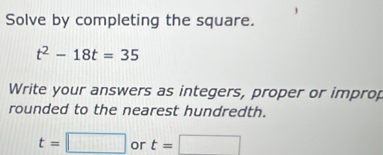 Solve by completing the square.
t^2-18t=35
Write your answers as integers, proper or improp 
rounded to the nearest hundredth.
t=□ or t=□