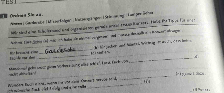 tEST_ 
Ordnen Sie zu. 
Noten | Garderobe | Misserfolgen | Notausgängen | Stimmung | Lampenfieber 
Wir sind eine Schülerband und organisieren gerade unser erstes Konzert. Habt Ihr Tipps für uns? 
Nehmt Eure Noien (a) mit! Ich habe sie einmal vergessen und musste deshalb ein Konzert absagen. 
(b) für Jacken und Mäntel. Wichtig ist auch, dass keine 
Ihr braucht eine 
_ 
_ 
Stühle vor den _(c) stehen. 
(d) 
Manchmal geht trotz guter Vorbereitung alles schief, Lasst Euch von 
_ 
nicht abhalten! 
(e) gehört dazu. 
Wundert Euch nicht, wenn Ihr vor dem Konzert nervös seid, 
Ich wünsche Euch viel Erfolg und eine tolle _(f)! 
/ 5 Punkte