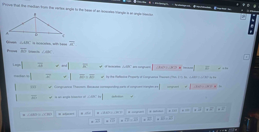 = All in Gaming | S...
Cvic Top advantages and 9 https./mitmedalal * Image Modal - Sas 
Prove that the median from the vertex angle to the base of an isosceles triangle is an angle bisector.
X 
-
b
Given △ ABC is isosceles, with base overline AC. 
Prove overline BD bisects ∠ ABC. 
Legs overline AB and overline BC of isosceles △ ABC are congruent. ∠ BAD≌ ∠ BCD because overline BD is the
median to overline AC overline BD≌ overline BD by the Reflexive Property of Congruence Theorem (Thm. 2.1). So, △ ABD≌ △ CBD by the
SSS Congruence Theorem. Because corresponding parts of congruent triangles are congruent ∠ BAD≌ ∠ BCDX So
overline BD is an angle bisector of ∠ ABC by definition
:: ∠ ABD≌ ∠ CBD :: adjacent :: ASA :: ∠ BAD≌ ∠ BCD # congruent # definition n SAS u 5XS overline AB overline BC overline AC;; overline AD :: overline CD :: overline CD≌ overline AD :: overline BD :: overline BD≌ overline BD