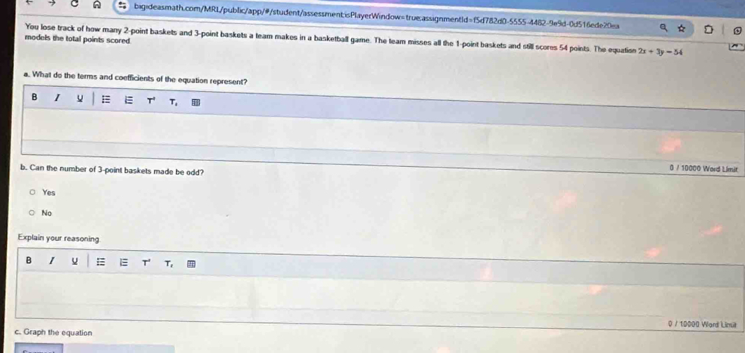 You lose track of how many 2 -point baskets and 3 -point baskets a team makes in a basketball game. The team misses all the 1 -point baskets and still scores 54 points. The equation 2x+3y=54
models the total points scored.
a. What do the terms and coefficients of the equation represent?
B I E T
b. Can the number of 3 -point baskets made be odd?
0 / 10000 Word Limit
Yes
No
Explain your reasoning
B 1 u : T_2
0 / 10000 Ward Limit
c. Graph the equation