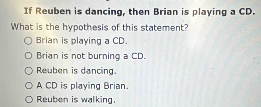 If Reuben is dancing, then Brian is playing a CD.
What is the hypothesis of this statement?
Brian is playing a CD.
Brian is not burning a CD.
Reuben is dancing.
A CD is playing Brian.
Reuben is walking.