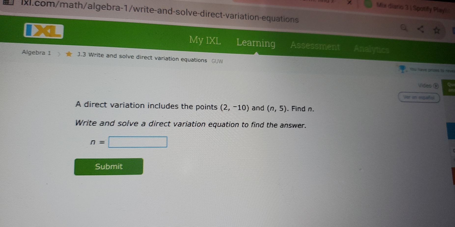 Mix diario 3 | Spotify Playli 
ixl.com/math/algebra-1/write-and-solve-direct-variation-equations 
My IXL Learning Assessment Analytics 
Algebra 1 J.3 Write and solve direct variation equations GUW 
You have prizes to reve 
Video Qu 
Ver en español 
A direct variation includes the points (2,-10) and (n,5). Find n. 
Write and solve a direct variation equation to find the answer.
n=□
Submit