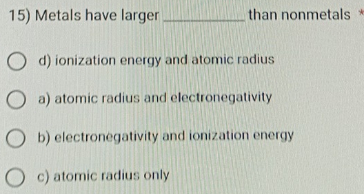 Metals have larger _than nonmetals *
d) ionization energy and atomic radius
a) atomic radius and electronegativity
b) electronegativity and ionization energy
c) atomic radius only