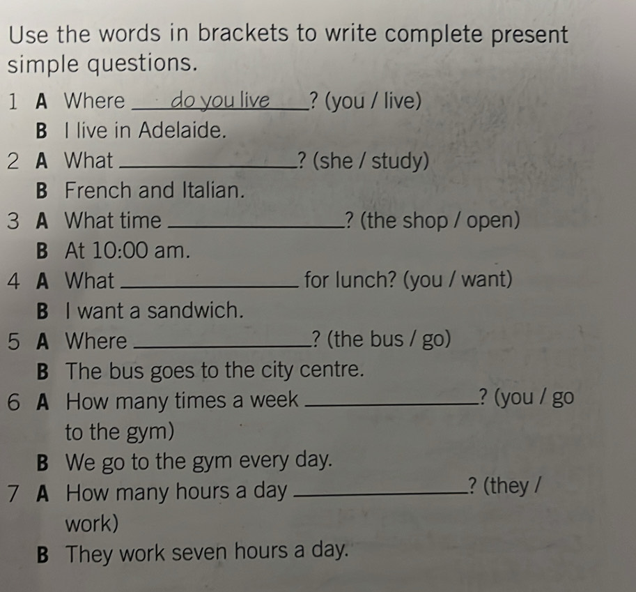 Use the words in brackets to write complete present
simple questions.
1 A Where _do you live_ ? (you / live)
B I live in Adelaide.
2 A What _? (she / study)
B French and Italian.
3 A What time _? (the shop / open)
B At 10:00 am.
4 A What _for lunch? (you / want)
B I want a sandwich.
5 A Where _? (the bus / go)
B The bus goes to the city centre.
6 A How many times a week _? (you / go
to the gym)
B We go to the gym every day.
7 A How many hours a day _
? (they /
work)
B They work seven hours a day.