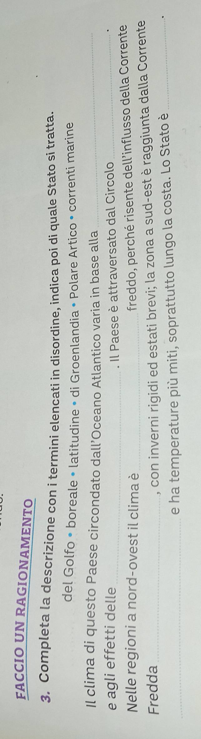 FACCIO UN RAGIONAMENTO 
3. Completa la descrizione con i termini elencati in disordine, indica poi di quale Stato si tratta. 
del Golfo • boreale • latitudine • di Groenlandia • Polare Artico • correnti marine 
Il clima di questo Paese circondato dall’Oceano Atlantico varia in base alla_ 
e agli effetti delle_ 
. Il Paese è attraversato dal Circolo_ 
. 
Nelle regioni a nord-ovest il clima è_ 
freddo, perché risente dell’influsso della Corrente 
Fredda_ 
, con inverni rigidi ed estati brevi; la zona a sud-est è raggiunta dalla Corrente 
_e ha temperature più miti, soprattutto lungo la costa. Lo Stato è _.