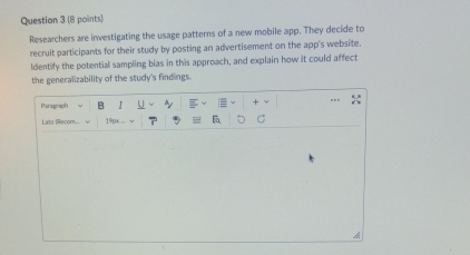 Researchers are investigating the usage patterns of a new mobile app. They decide to 
recruit participants for their study by posting an advertisement on the app's website. 
ldentify the potential sampling bias in this approach, and explain how it could affect 
the generalizability of the study's findings. 
Paragraph B I U 
Lirto (Recom... 19px 
h