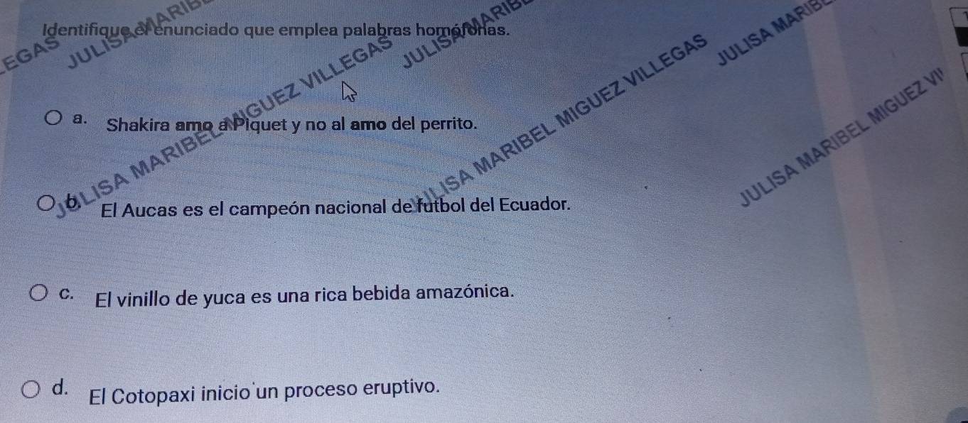 MARIB
Identifiqu nunciado que emplea palabras hom as.
JULISA MARIB
EGAS
MARIBEL MIGUEZ VILLEGA
a. Shakira amo a Piquet y no al amo del perrito.
* LISa MAr GUEZ VILLEGA
El Aucas es el campeón nacional de futbol del Ecuador.
ULISA MARIBEL MIGUEZ Ý
C. El vinillo de yuca es una rica bebida amazónica.
d. El Cotopaxi inicio un proceso eruptivo.