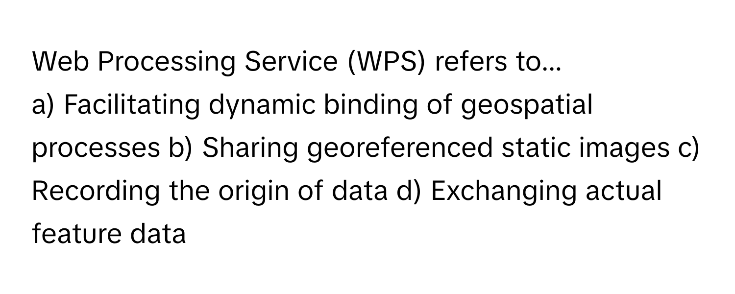 Web Processing Service (WPS) refers to...

a) Facilitating dynamic binding of geospatial processes b) Sharing georeferenced static images c) Recording the origin of data d) Exchanging actual feature data