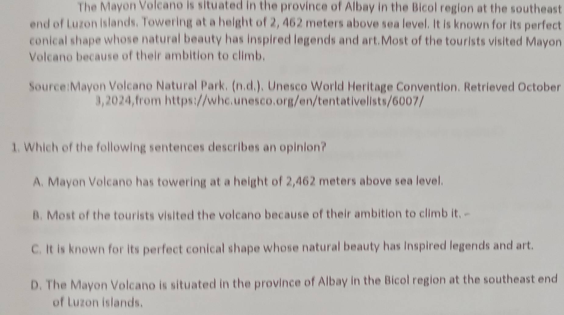 The Mayon Volcano is situated in the province of Albay in the Bicol region at the southeast
end of Luzon islands. Towering at a height of 2, 462 meters above sea level. It is known for its perfect
conical shape whose natural beauty has inspired legends and art.Most of the tourists visited Mayon
Volcano because of their ambition to climb.
Source:Mayon Volcano Natural Park. (n.d.). Unesco World Heritage Convention. Retrieved October
3,2024,from https://whc.unesco.org/en/tentativelists/6007/
1. Which of the following sentences describes an opinion?
A. Mayon Volcano has towering at a height of 2,462 meters above sea level.
B. Most of the tourists visited the volcano because of their ambition to climb it. -
C. It is known for its perfect conical shape whose natural beauty has Inspired legends and art.
D. The Mayon Volcano is situated in the province of Albay in the Bicol region at the southeast end
of Luzon islands.
