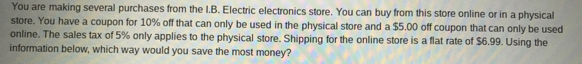 You are making several purchases from the I.B. Electric electronics store. You can buy from this store online or in a physical 
store. You have a coupon for 10% off that can only be used in the physical store and a $5.00 off coupon that can only be used 
online. The sales tax of 5% only applies to the physical store. Shipping for the online store is a flat rate of $6.99. Using the 
information below, which way would you save the most money?