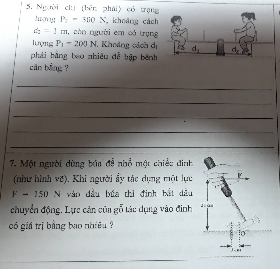 Người chị (bên phải) có trọng
lượng P_2=300N , khoảng cách
d_2=1m , còn người em có trọng
lượng P_1=200N. Khoảng cách d_1
phải bằng bao nhiêu để bập bênh
cân bằng ?
_
_
_
_
_
7. Một người dùng búa để nhổ một chiếc đinh
(như hình vẽ). Khi người ấy tác dụng một lực
F=150N vào đầu búa thì đinh bắt đầu
chuyển động. Lực cản của gỗ tác dụng vào đinh 
có giá trị bằng bao nhiêu ?
_
_