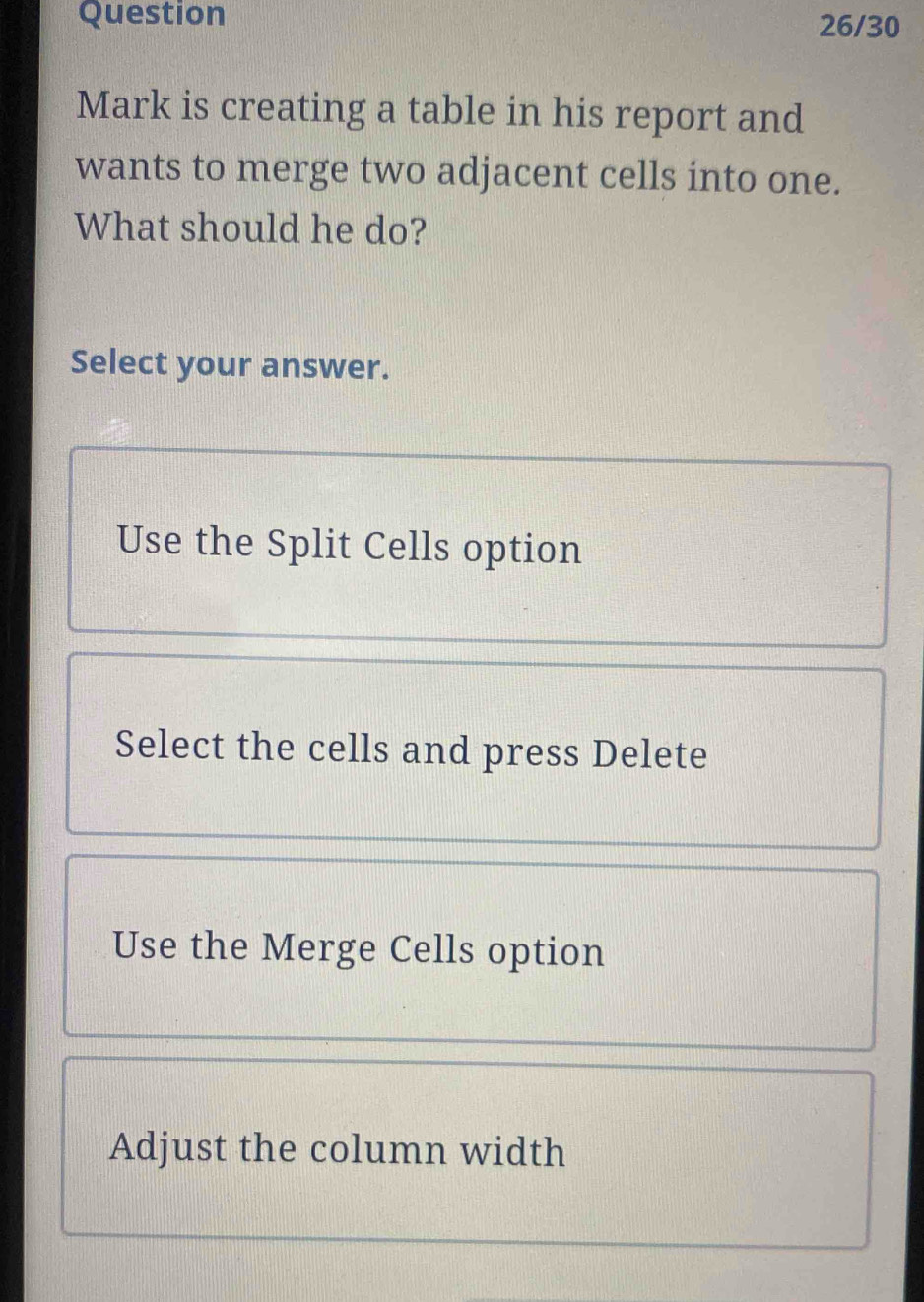 Question 26/30
Mark is creating a table in his report and
wants to merge two adjacent cells into one.
What should he do?
Select your answer.
Use the Split Cells option
Select the cells and press Delete
Use the Merge Cells option
Adjust the column width