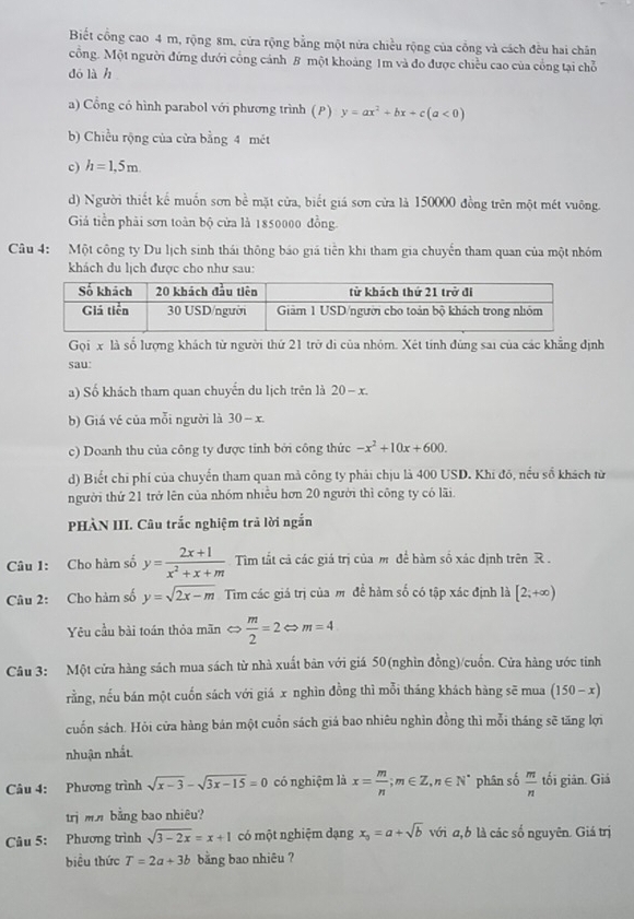 Biết cổng cao 4 m, rộng 8m, cửa rộng bằng một nửa chiều rộng của cổng và cách đều hai chân
cỗng. Một người đứng dưới cổng cánh B một khoảng 1m và đo được chiều cao của cổng tại chỗ
dó là h
a) Cổng có hình parabol với phương trình (P) y=ax^2+bx+c(a<0)
b) Chiều rộng của cửa bằng 4 mét
c) h=1,5m.
d) Người thiết kế muốn sơn bề mặt cửa, biết giá sơn cửa là 150000 đồng trên một mét vuông.
Giả tiền phải sơn toàn bộ cửa là 1850000 đồng.
Câu 4: Một công ty Du lịch sinh thái thông báo giá tiền khi tham gia chuyển tham quan của một nhóm
khách du lịch được cho như sau:
Gọi x là số lượng khách từ người thứ 21 trở di của nhóm. Xét tính đùng sai của các khẳng định
sau:
a) Số khách tham quan chuyển du lịch trên là 20-x.
b) Giá vé của mỗi người là 30-x.
c) Doanh thu của công ty được tỉnh bởi công thức -x^2+10x+600.
d) Biết chi phí của chuyển tham quan mả công ty phải chịu là 400 USD. Khi đô, nều số khách từ
người thứ 21 trở lên của nhóm nhiều hơn 20 người thì công ty có lãi
PHÀN III. Câu trắc nghiệm trã lời ngắn
Câu 1: Cho hàm số y= (2x+1)/x^2+x+m  Tim tắt cả các giá trị của m để bàm số xác định trên R .
Câu 2: Cho hàm số y=sqrt(2x-m) Tim các giá trị của m đề hàm số có tập xác định là [2;+∈fty )
Yêu cầu bài toán thỏa mãn < <tex>.  m/2 =2Leftrightarrow m=4
Câu 3: Một cửa hàng sách mua sách từ nhà xuất bản với giá 50(nghìn đồng)/cuốn. Cửa hàng ước tinh
rằng, nếu bán một cuốn sách với giá x nghìn đồng thì mỗi tháng khách hàng sẽ mua (150-x)
cuốn sách. Hỏi cửa hàng bán một cuồn sách giá bao nhiêu nghìn đồng thì mỗi tháng sẽ tăng lợi
nhuận nhất.
Câu 4: Phương trình sqrt(x-3)-sqrt(3x-15)=0 có nghiệm là x= m/n ;m∈ Z,n∈ N^* phân số  m/n  tối giản. Giá
trị mnbằng bao nhiêu?
Câu 5: Phương trình sqrt(3-2x)=x+1 có một nghiệm dạng x_0=a+sqrt(b) với a,b là các số nguyên. Giá trị
biểu thức T=2a+3b bằng bao nhiêu ?