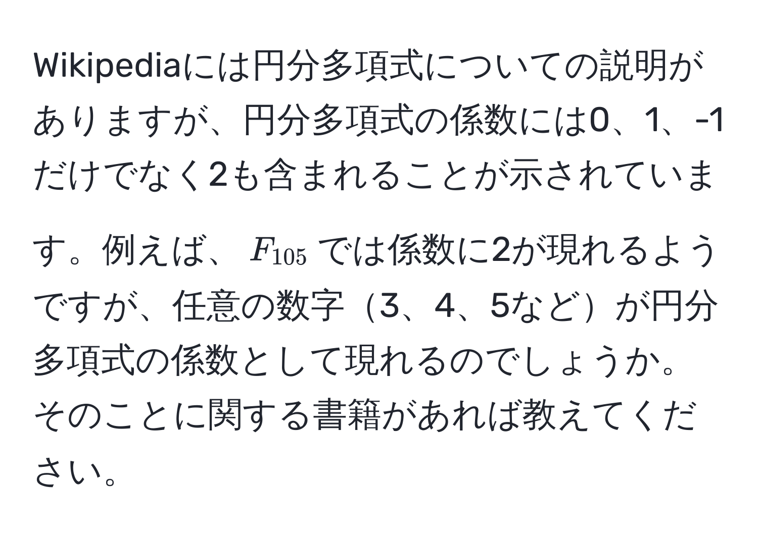 Wikipediaには円分多項式についての説明がありますが、円分多項式の係数には0、1、-1だけでなく2も含まれることが示されています。例えば、$F_105$では係数に2が現れるようですが、任意の数字3、4、5などが円分多項式の係数として現れるのでしょうか。そのことに関する書籍があれば教えてください。