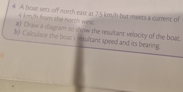 A boat sets off north east at 7·5 km/h but meets a current of
4 km/h from the north west. 
a) Draw a diagram to show the resultant velocity of the boat. 
b) Calculate the boat's resultant speed and its bearing.