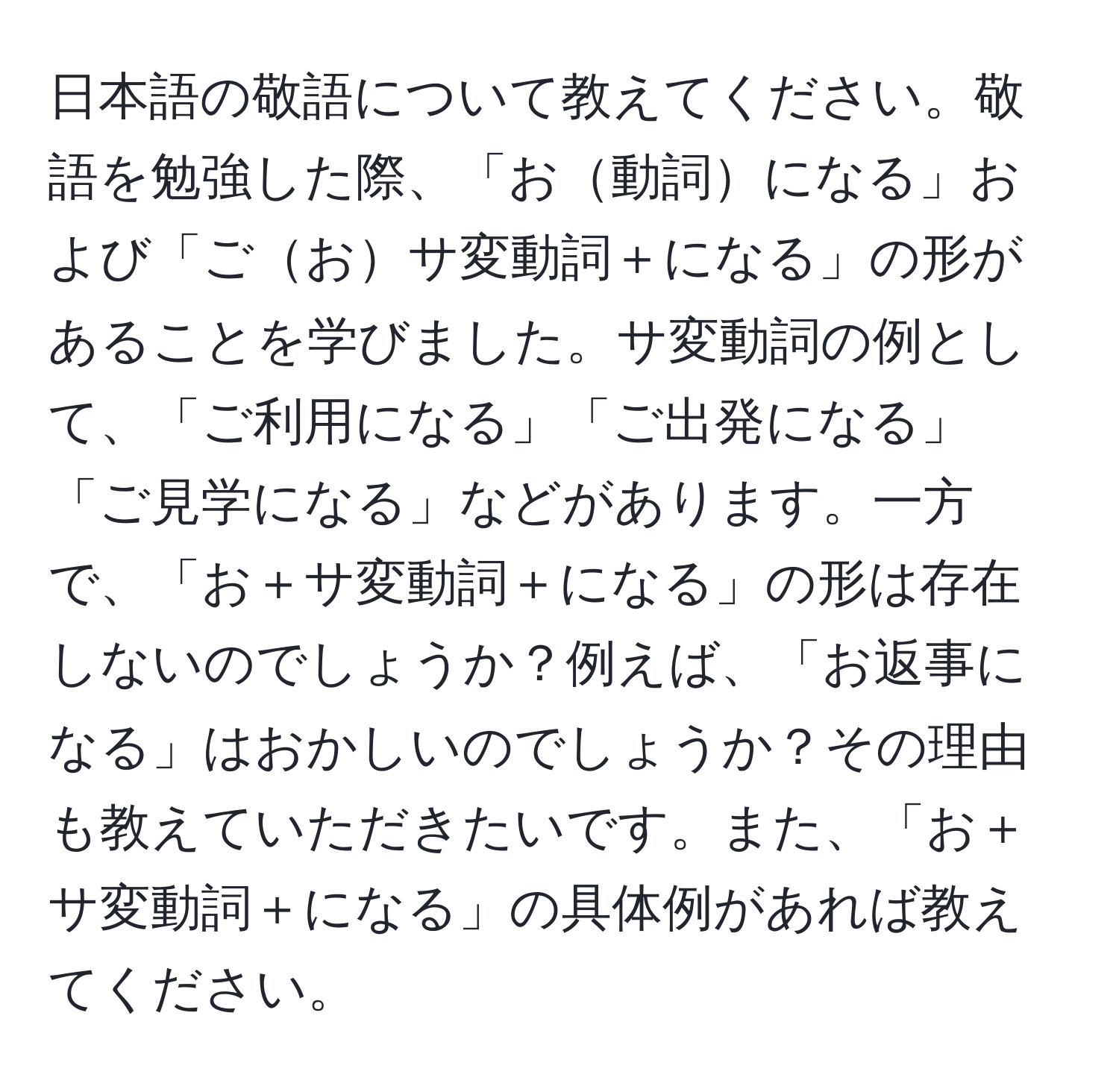 日本語の敬語について教えてください。敬語を勉強した際、「お動詞になる」および「ごおサ変動詞＋になる」の形があることを学びました。サ変動詞の例として、「ご利用になる」「ご出発になる」「ご見学になる」などがあります。一方で、「お＋サ変動詞＋になる」の形は存在しないのでしょうか？例えば、「お返事になる」はおかしいのでしょうか？その理由も教えていただきたいです。また、「お＋サ変動詞＋になる」の具体例があれば教えてください。